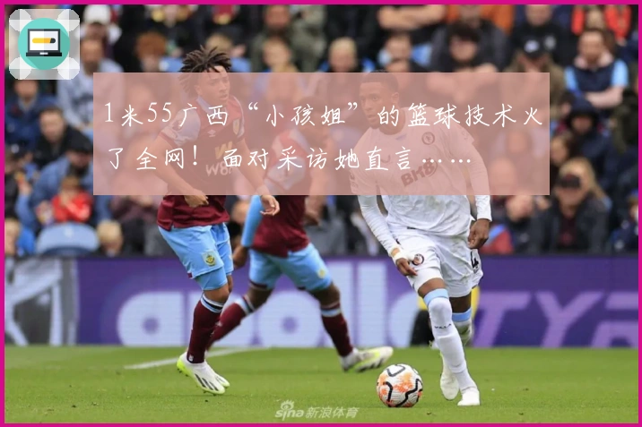 1米55广西“小孩姐”的篮球技术火了全网！面对采访她直言……