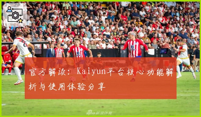官方解读：Kaiyun平台核心功能解析与使用体验分享
