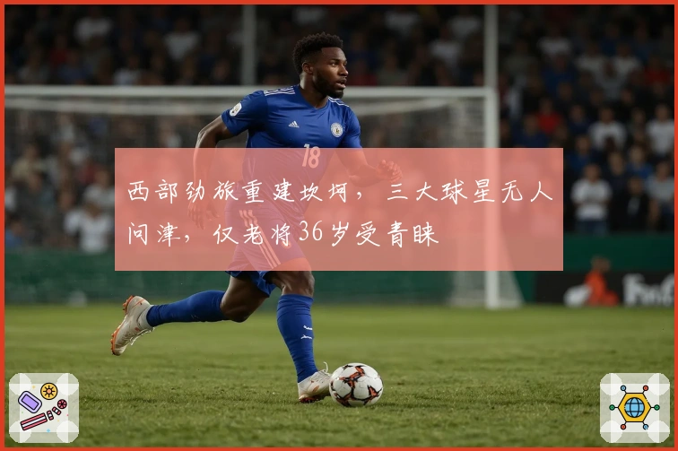 西部劲旅重建坎坷，三大球星无人问津，仅老将36岁受青睐