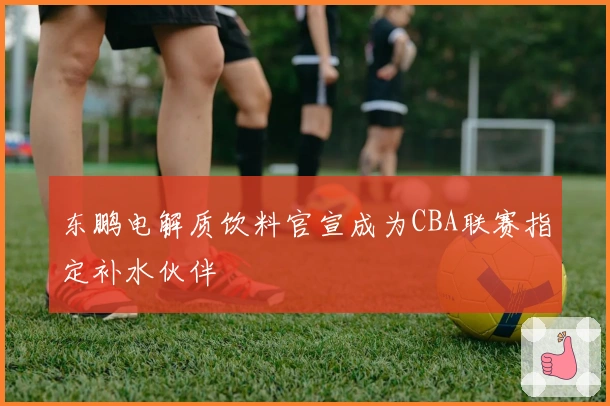 东鹏电解质饮料官宣成为CBA联赛指定补水伙伴
