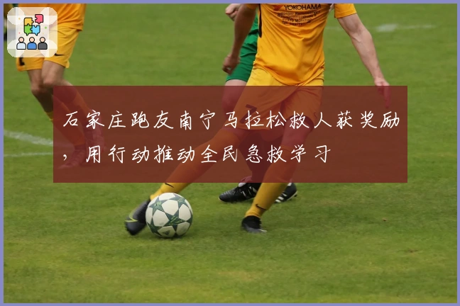 石家庄跑友南宁马拉松救人获奖励，用行动推动全民急救学习