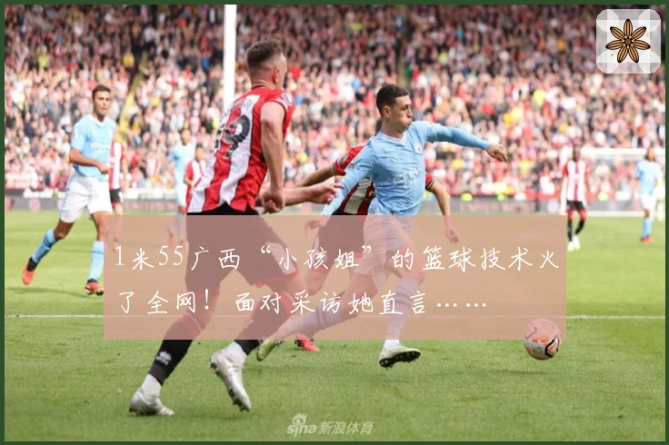 1米55广西“小孩姐”的篮球技术火了全网！面对采访她直言……