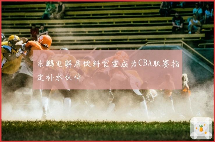东鹏电解质饮料官宣成为CBA联赛指定补水伙伴