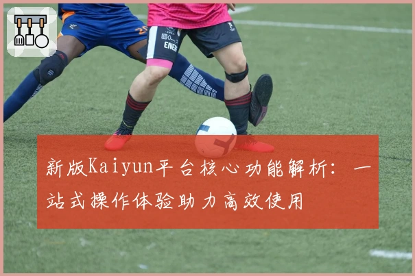 新版Kaiyun平台核心功能解析：一站式操作体验助力高效使用