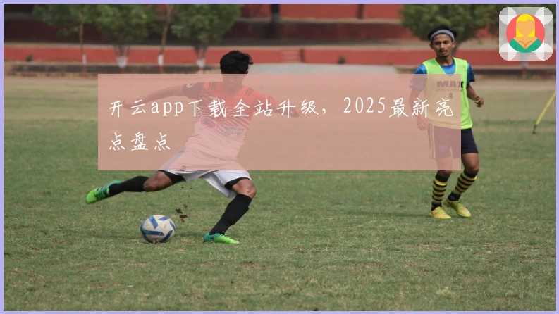 开云app下载全站升级，2025最新亮点盘点