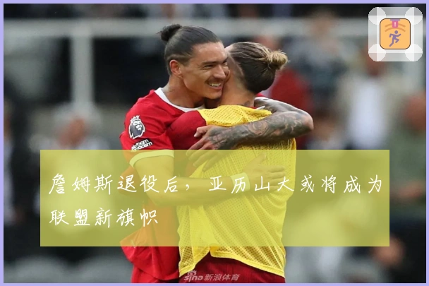 詹姆斯退役后，亚历山大或将成为联盟新旗帜