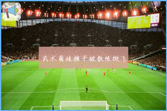 武术萌娃裤子被教练掀飞