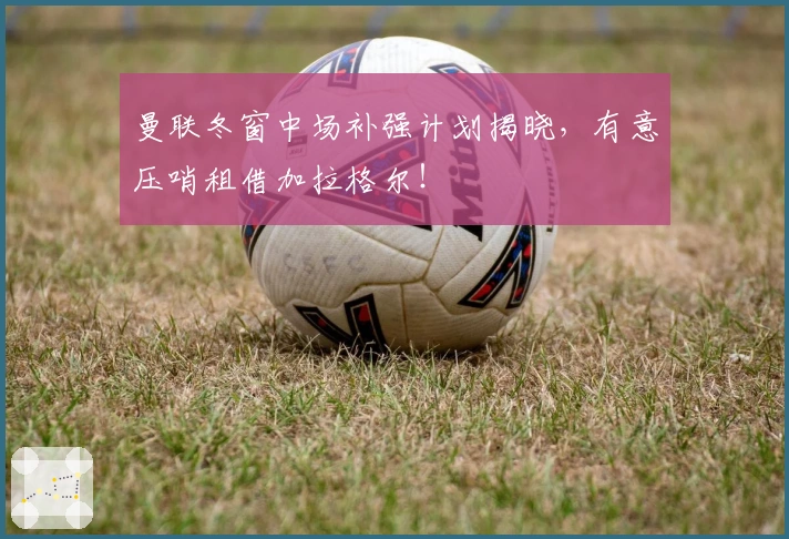 曼联冬窗中场补强计划揭晓，有意压哨租借加拉格尔！